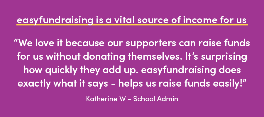 easyfundraising testimonial: we love it because our supporters can raise funds for us without donating themselves. It's surprising how quickly they add up. easyfundraising does exactly what it says - helps us raise funds easily! Katherine W - School Admin
